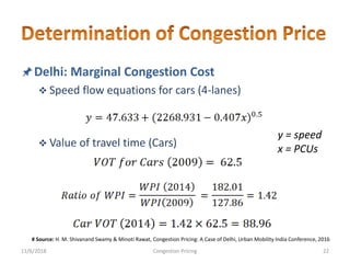 Delhi: Marginal Congestion Cost
 Speed flow equations for cars (4-lanes)
 Value of travel time (Cars)
y = speed
x = PCUs
11/6/2018 22Congestion Pricing
# Source: H. M. Shivanand Swamy & Minoti Rawat, Congestion Pricing: A Case of Delhi, Urban Mobility India Conference, 2016
 