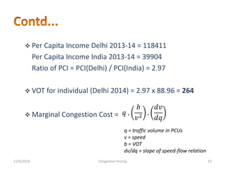  Per Capita Income Delhi 2013-14 = 118411
Per Capita Income India 2013-14 = 39904
Ratio of PCI = PCI(Delhi) / PCI(India) = 2.97
 VOT for individual (Delhi 2014) = 2.97 x 88.96 = 264
 Marginal Congestion Cost =
q = traffic volume in PCUs
v = speed
b = VOT
dv/dq = slope of speed-flow relation
11/6/2018 23Congestion Pricing
 