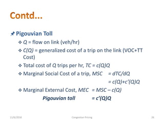 Pigouvian Toll
 Q = flow on link (veh/hr)
 C(Q) = generalized cost of a trip on the link (VOC+TT
Cost)
 Total cost of Q trips per hr, TC = c(Q)Q
 Marginal Social Cost of a trip, MSC = dTC/dQ
= c(Q)+c’(Q)Q
 Marginal External Cost, MEC = MSC – c(Q)
Pigouvian toll = c’(Q)Q
11/6/2018 26Congestion Pricing
 