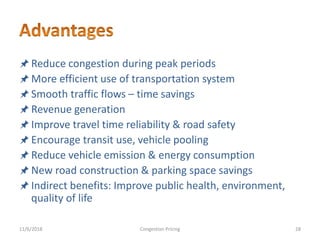 Reduce congestion during peak periods
More efficient use of transportation system
Smooth traffic flows – time savings
Revenue generation
Improve travel time reliability & road safety
Encourage transit use, vehicle pooling
Reduce vehicle emission & energy consumption
New road construction & parking space savings
Indirect benefits: Improve public health, environment,
quality of life
11/6/2018 28Congestion Pricing
 