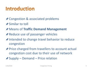 Congestion & associated problems
Similar to toll
Means of Traffic Demand Management
Reduce use of passenger vehicles
Intended to change travel behavior to reduce
congestion
Price charged from travellers to account actual
congestion cost due to their use of network
Supply – Demand – Price relation
11/6/2018 3Congestion Pricing
 