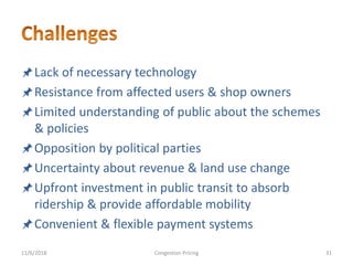 Lack of necessary technology
Resistance from affected users & shop owners
Limited understanding of public about the schemes
& policies
Opposition by political parties
Uncertainty about revenue & land use change
Upfront investment in public transit to absorb
ridership & provide affordable mobility
Convenient & flexible payment systems
11/6/2018 31Congestion Pricing
 