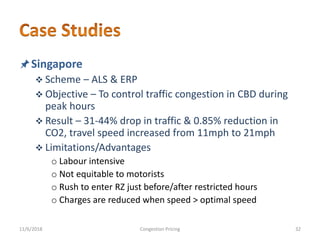 Singapore
 Scheme – ALS & ERP
 Objective – To control traffic congestion in CBD during
peak hours
 Result – 31-44% drop in traffic & 0.85% reduction in
CO2, travel speed increased from 11mph to 21mph
 Limitations/Advantages
o Labour intensive
o Not equitable to motorists
o Rush to enter RZ just before/after restricted hours
o Charges are reduced when speed > optimal speed
11/6/2018 32Congestion Pricing
 
