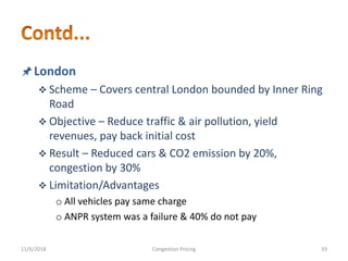 London
 Scheme – Covers central London bounded by Inner Ring
Road
 Objective – Reduce traffic & air pollution, yield
revenues, pay back initial cost
 Result – Reduced cars & CO2 emission by 20%,
congestion by 30%
 Limitation/Advantages
o All vehicles pay same charge
o ANPR system was a failure & 40% do not pay
11/6/2018 33Congestion Pricing
 