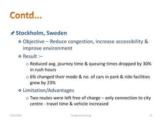 Stockholm, Sweden
 Objective – Reduce congestion, increase accessibility &
improve environment
 Result :–
o Reduced avg. journey time & queuing times dropped by 30%
in rush hours
o 6% changed their mode & no. of cars in park & ride facilities
grew by 23%
 Limitation/Advantages
o Two routes were left free of charge – only connection to city
centre - travel time & vehicle increased
11/6/2018 35Congestion Pricing
 