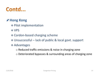 Hong Kong
 Pilot implementation
 VPS
 Cordon-based charging scheme
 Unsuccessful – lack of public & local govt. support
 Advantages
o Reduced traffic emissions & noise in charging zone
o Deteriorated bypasses & surrounding areas of charging zone
11/6/2018 37Congestion Pricing
 