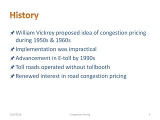 William Vickrey proposed idea of congestion pricing
during 1950s & 1960s
Implementation was impractical
Advancement in E-toll by 1990s
Toll roads operated without tollbooth
Renewed interest in road congestion pricing
11/6/2018 6Congestion Pricing
 