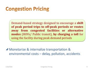 Monetarize & internalize transportation &
environmental costs – delay, pollution, accidents
11/6/2018 8Congestion Pricing
Demand-based strategy designed to encourage a shift
of peak period trips to off-peak periods or routes
away from congested facilities or alternative
modes (HOVs/ Public transit), by charging a toll for
using the facility during peak demand periods
 