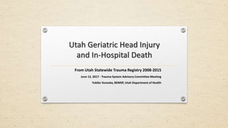Utah Geriatric Head Injury
and In-Hospital Death
From Utah Statewide Trauma Registry 2008-2015
June 12, 2017 - Trauma System Advisory Committee Meeting
Yukiko Yoneoka, BEMSP, Utah Department of Health
 