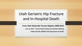 Utah Geriatric Hip Fracture
and In-Hospital Death
From Utah Statewide Trauma Registry 2008-2015
June 12, 2017 - Trauma System Advisory Committee Meeting
Yukiko Yoneoka, BEMSP, Utah Department of Health
 