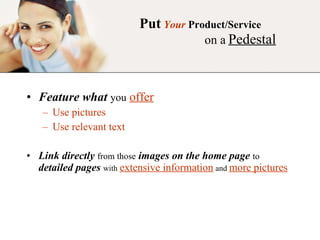 Put   Your   Product/Service   on a   Pedestal Feature what   you   offer Use pictures Use relevant text  Link directly   from those   images on the home page   to   detailed pages   with   extensive information   and   more pictures 