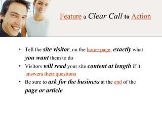 Feature   a   Clear Call   to   Action Tell the   site visitor , on the  home page ,  exactly  what you want   them to do Visitors  will read  your site  content at length  if it answers their questions Be sure to  ask for the business  at the  end  of the page or article 