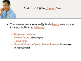 Make it  Easy  to  Contact  You Your  visitors don’t want to dig  for the  basics , so make sure it’s  easy to find  the  following : Telephone numbers Contact forms  (mini and full) E-mail  links   Physical address of your place of business  in an easy to copy format 