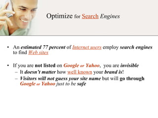 An  estimated 77 percent  of  Internet users  employ  search engines  to find  Web sites If you are  not listed  on  Google  or  Yahoo ,  you are  invisible It  doesn’t matter  how  well known  your  brand is ! Visitors will not guess your site name  but will  go through   Google   or   Yahoo   just to be  safe Optimize   for   Search   Engines 