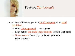 Feature  Testimonials Assure visitors   that you are a   “real” company   with a   solid reputation Gain   client approval  to use a  quote Even better,  use client logos and link  to their  Web sites Never assume  that everyone  knows you want   their business 