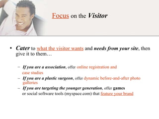 Focus   on the   Visitor Cater   to   what the visitor wants  and  needs from your site , then give it to them…  If you are a association ,  offer   online registration and  case studies If you are a plastic surgeon ,  offer   dynamic before-and-after photo galleries If you are targeting the younger generation ,  offer   games   or social software tools (myspace.com) that  feature your brand 