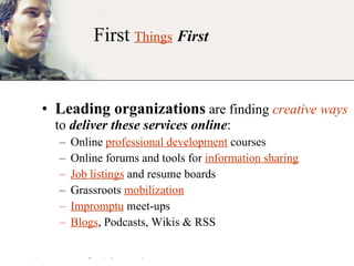 First   Things   First Leading organizations  are finding  creative ways  to  deliver these services online : Online  professional development  courses Online forums and tools for  information sharing Job listings  and resume boards Grassroots  mobilization Impromptu  meet-ups Blogs , Podcasts, Wikis & RSS 