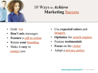10 Ways   to   Achieve    Marketing   Success Grab  ‘em Don’t mix  messages Feature  a  call to action Retain  your   branding Make it  easy  to  contact  you Use  expected colors  and  imagery  Optimize  for  search engines Feature  testimonials Focus  on the  visitor Adopt a  privacy policy www.schipul.com/en/art/?1  for more detail 