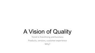A Vision of Quality
Trend in franchising and business
Products, services, customer experience
Why?

 