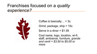 Franchises focused on a quality
experience?
Coffee is basically… = 3c
Grind, package, ship = 15c

Serve in a diner = $1.59
Cool name, logo, location, wi-fi,
staff, ambiance, furniture, grande
and venti = $3.50 to $5.00 or
more

 