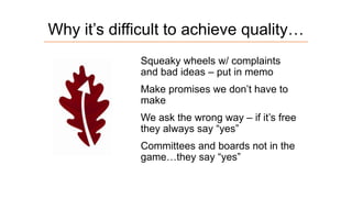 Why it’s difficult to achieve quality…
Squeaky wheels w/ complaints
and bad ideas – put in memo
Make promises we don’t have to
make

We ask the wrong way – if it’s free
they always say “yes”
Committees and boards not in the
game…they say “yes”

 