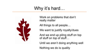 Why it’s hard…
Work on problems that don’t
really matter
All things to all people…
We want to justify royalty/dues
And we end up piling stuff on top
of stuff on top of stuff…
Until we aren’t doing anything well
Nothing we do is quality

 