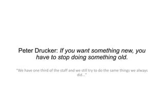 Peter Drucker: If you want something new, you
have to stop doing something old.
“We have one third of the staff and we still try to do the same things we always
did…”

 