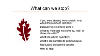 What can we stop?
If you were starting from scratch, what
would the business look like?
Because we’ve always done it
What do members not come to, read, or
show interest in?
What can others do better?
What is too complex to communicate?

Resources exceed the benefits
Hard to stop

 