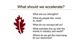 What should we accelerate?
What are our strengths?
What do people like, come
to, read?
What do our surveys tell us?
What activities line up with the
trends in industry and world?
Where do we get the most bang
for our resources?

 