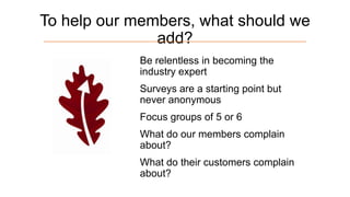 To help our members, what should we
add?
Be relentless in becoming the
industry expert
Surveys are a starting point but
never anonymous

Focus groups of 5 or 6
What do our members complain
about?

What do their customers complain
about?

 