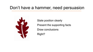 Don’t have a hammer, need persuasion
State position clearly
Present the supporting facts

Draw conclusions
Right?

 