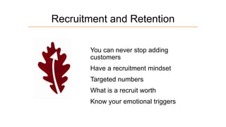 Recruitment and Retention
You can never stop adding
customers
Have a recruitment mindset
Targeted numbers
What is a recruit worth

Know your emotional triggers

 