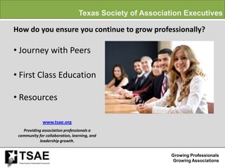 Texas Society of Association Executives

How do you ensure you continue to grow professionally?

• Journey with Peers

• First Class Education

• Resources

                               www.tsae.org
   Providing association professionals a
 community for collaboration, learning, and
            leadership growth.


 TSAE
 Texas Society of Association Executives
                                                                       Growing Professionals
                                                                        Growing Associations
 