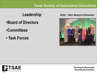 Texas Society of Association Executives

                                           Leadership            2010 – 2011 Board of Directors

•Board of Directors
•Committees
• Task Forces




 TSAE
 Texas Society of Association Executives
                                                                             Growing Professionals
                                                                              Growing Associations
 