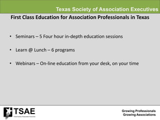 Texas Society of Association Executives
First Class Education for Association Professionals in Texas


• Seminars – 5 Four hour in-depth education sessions

• Learn @ Lunch – 6 programs

• Webinars – On-line education from your desk, on your time




 TSAE
 Texas Society of Association Executives
                                                                    Growing Professionals
                                                                     Growing Associations
 