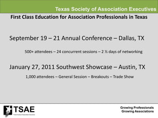 Texas Society of Association Executives
First Class Education for Association Professionals in Texas


September 19 – 21 Annual Conference – Dallas, TX
                     500+ attendees – 24 concurrent sessions – 2 ½ days of networking


January 27, 2011 Southwest Showcase – Austin, TX
                       1,000 attendees – General Session – Breakouts – Trade Show




 TSAE
 Texas Society of Association Executives
                                                                         Growing Professionals
                                                                          Growing Associations
 