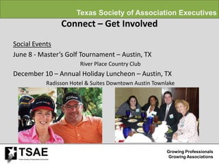 Texas Society of Association Executives
                                           Connect – Get Involved
Social Events
June 8 - Master’s Golf Tournament – Austin, TX
                                                 River Place Country Club
December 10 – Annual Holiday Luncheon – Austin, TX
                                     Radisson Hotel & Suites Downtown Austin Townlake




 TSAE
 Texas Society of Association Executives
                                                                                  Growing Professionals
                                                                                   Growing Associations
 