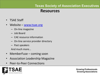 Texas Society of Association Executives
                                              Resources
• TSAE Staff
• Website – www.tsae.org
        – On-line magazine
        – Job Board
        – CAE resource information
        – On-line service provider directory
        – Past speakers
        And much more…
• MemberFuse – coming soon
• Association Leadership Magazine
• Peer-to-Peer Connections

 TSAE
 Texas Society of Association Executives
                                                                    Growing Professionals
                                                                     Growing Associations
 
