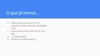 ● Melhor App E-Commerce 2015 (e-
magazine: Design, Conteúdo, Usabilidade
e etc)
● Android Dafiti LATAm (BR, AR, CH, CO e
MX)
● + 1M Downloads
● PlayStore: 4,2 Review Rating
O que já temos...
 