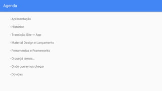 Agenda
- Apresentação
- Histórico
- Transição Site -> App
- Material Design e Lançamento
- Ferramentas e Frameworks
- O que já temos…
- Onde queremos chegar
- Dúvidas
 