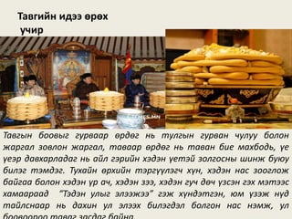 Тавгийн идээ өрөх
учир
Тавгын боовыг гурваар өрдөг нь тулгын гурван чулуу болон
жаргал зовлон жаргал, таваар өрдөг нь таван бие махбодь, үе
үеэр давхарладаг нь айл гэрийн хэдэн үетэй золгосны шинж буюу
билэг тэмдэг. Тухайн өрхийн тэргүүлэгч хүн, хэдэн нас зооглож
байгаа болон хэдэн үр ач, хэдэн зээ, хэдэн гуч дөч үзсэн гэх мэтээс
хамаараад “Тэдэн улыг элээжээ” гэж хүндэтгэн, юм үзэж нүд
тайлснаар нь дахин ул элээх билэгдэл болгон нас нэмж, ул
 