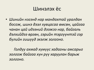 Шинэлэх ёс
• Шинийн нэгэнд нар мандахтай уралдан
босож, шинэ дээл хувцасаа өмсөн, цайгаа
чанан цай идээний дээжээ нар, байгаль
дэлхийдээ өргөн, гэрийн тэргүүнтэй гэр
бүлийн гишүүд эхэлж золгоно.
Голдуу ахмад хүмүүс хадагны амсарыг
золгож байгаа хүн рүү харуулан барьж
золгоно.
 