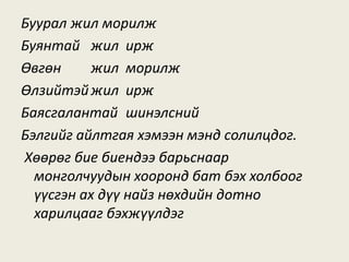Буурал жил морилж
Буянтай жил ирж
Өвгөн жил морилж
Өлзийтэйжил ирж
Баясгалантай шинэлсний
Бэлгийг айлтгая хэмээн мэнд солилцдог.
Хөөрөг бие биендээ барьснаар
монголчуудын хооронд бат бэх холбоог
үүсгэн ах дүү найз нөхдийн дотно
харилцааг бэхжүүлдэг
 