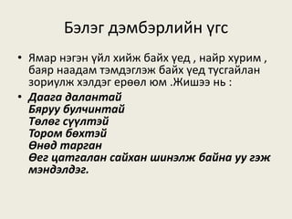 Бэлэг дэмбэрлийн үгс
• Ямар нэгэн үйл хийж байх үед , найр хурим ,
баяр наадам тэмдэглэж байх үед тусгайлан
зориулж хэлдэг ерөөл юм .Жишээ нь :
• Даага далантай
Бяруу булчинтай
Төлөг сүүлтэй
Тором бөхтэй
Өнөд тарган
Өег цатгалан сайхан шинэлж байна уу гэж
мэндэлдэг.
 