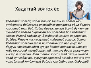 Хадагтай золгох ёс
• Хадагтай золгох, хадаг барьж золгох нь золгогчоо
хүндэтгэж байгаагаа илэрхийлэх талаараа адил боловч
ялгаатай тал бий. Хадаг барьж золгох ёсонд дүү хүн нь
ахмаддаа хадгаа бүрмөсөн өгч золгодог бол хадагтай
золгох ёслолд хадгаа хүнд өгдөггүй, ямагт өөртөө авч
байдаг. Ямар ч насны хүнтэй хадагтай золгож болно.
Хадагтай золгоно гэдэг нь хадагныхаа нэг үзүүрээс
баруун гарынхаа ядам хурууг дотор талаас нь нар зөв
хоёр ороогоод чигчий хурутай тал руу доош унжуулсан
чигээрээ золгоно. Мөн таныг золгох гээд дөхөж очиход
цаад хүн хадаг авч хуруугаа ороогоод эхэлбэл та энэ хүн
намайг ихэд хүндэтгэж байгаа юм байна гэж бодоорой
 