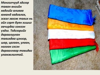 Монголчууд эдгээр
таван өнгийн
хадгийг аливаа
юманд хадгалах,
эсвэл эвхэж тавих нь
айл гэрт буян хишиг
авчирдаг хэмээн
үздэг. Тэдгээрийг
дараалуулан
тавихдаа цэнхэр,
шар, цагаан, улаан,
ногоон гэсэн
дарааллаар тавидаг
уламжлалтай.
 