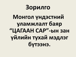 Зорилго
Монгол үндэстний
уламжлалт баяр
“ЦАГААН САР”-ын зан
үйлийн тухай мэдлэг
бүтээнэ.
 