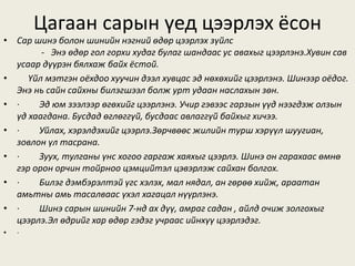 Цагаан сарын үед цээрлэх ёсон
• Сар шинэ болон шинийн нэгний өдөр цээрлэх зүйлс
- Энэ өдөр гол горхи худаг булаг шандаас ус авахыг цээрлэнэ.Хувин сав
усаар дүүрэн бялхаж байх ёстой.
• Үйл мэтгэн оёхдоо хуучин дээл хувцас эд нөхөхийг цээрлэнэ. Шинээр оёдог.
Энэ нь сайн сайхны билэгшээл болж урт удаан наслахын зөн.
• · Эд юм зээлээр өгөхийг цээрлэнэ. Учир гэвээс гарзын үүд нээгдэж олзын
үд хаагдана. Бусдад өглөггүй, бусдаас авлаггүй байхыг хичээ.
• · Уйлах, хэрэлдэхийг цээрлэ.Зөрчвөөс жилийн турш хэрүүл шуугиан,
зовлон үл тасрана.
• · Зуух, тулганы үнс хогоо гаргаж хаяхыг цээрлэ. Шинэ он гарахаас өмнө
гэр орон орчин тойрноо цэмцийтэл цэвэрлэж сайхан болгох.
• · Билэг дэмбэрэлтэй үгс хэлэх, мал нядал, ан гөрөө хийж, араатан
амьтны амь тасалваас үхэл хагацал нүүрлэнэ.
• · Шинэ сарын шинийн 7-нд ах дүү, амраг садан , айлд очиж золгохыг
цээрлэ.Эл өдрийг хар өдөр гэдэг учраас ийнхүү цээрлэдэг.
• ·
 