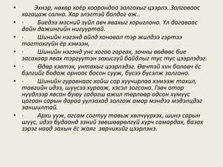 • Эхнэр, нөхөр хоёр хоорондоо золгохыг цээрлэ. Золговоос
хагацаж сална. Хар элэгтэй болдог аж..
• · Биедээ мэсний зүйл авч явахыг хориглоно. Үл дагаваас
дайн дажингийн нигууртай.
• · Шинийн нэгэнд айлд хоновол тэр жилдээ гэртээ
тогтохгүйн ёр хэмээн,
• · Шинийн нэгэнд үнс хогоо гаргах, зочны өөдөөс бие
засахаар явах тэргүүтэн зохисгүй байдлыг тус тус цээрлэдэг.
• · Өдөр хэвтэх, унтахыг цээрлэдэг. Өвчтэй хvн боловч ёс
бэлгийг бодож орноос босон сууж, бүсээ бүсэлж золгоно.
• · Шинийн гуравнаас хойш сар хуучирлаа хэмээж тахил,
тавгийн идээ, шүүсээ хурааж, хэсэл зогсоно. Гэвч отор
нүүдлээр явсан буюу гадагш ажил төрлөөр одсон хүмүүс
цагаан сарын дараа уулзахад золгож амар мэндээ мэдэлцдэг
заншилтай.
• · Архи ууж, агсам согтуу тавьж хөлчүүрхэх, шинэ сарын
шүүс, идээ будаанд эзний зөвшөөрөлгүй хүрч самардах, базах
зэрэг наад захын ёс жаяг зөрчихийг цээрлэнэ.
 