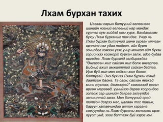 Лхам бурхан тахих
Цагаан сарын битүүний өглөөнөөс
шинийн нэгний өглөөний нар мандах
хүртэл сүм хийдэд ном хурж, Ванданлхам
буюу Лхам бурханыг тахидаг. Учир нь
Лхам бурхан битүүний шөнө гурван мянган
орчлонг нэг удаа тойрон, айл бүрт
зочилдог хэмээн үзэх учир монгол айл бүхэн
гэрийнхээ хойморт бурхан залж, идээ будаа
өргөдөг. Лхам бурханд залбирахдаа
"Өнгөрсөн жил сайхан жил болж өнгөрлөө.
Бидний ажил амжилттай сайхан байлаа.
Ирж буй жил мөн сайхан жил болох
болтугай. Энэ бүхнээ Лхам бурхан танд
даатгаж байна. Та сайн, сайхан явахад
минь туслаж, дэмжээрэй" хэмээгээд өргөл
өргөж мөргөөд, үүнийхээ дараа хоорондоо
золгож сар шинийн баяраа эхлүүлдэг
заншилтай ажээ. Мөн битүүний орой
тотгон дээрээ мөс, цагаан тос тавьж,
баруун хатавчиндаа алтан харгана
хавчуулдаг нь Лхам бурханы хөлөглөн ирэх
лууст унд, зоог бэлтгэж буй хэрэг юм.
 